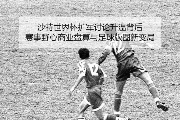 沙特世界杯扩军讨论升温背后 赛事野心商业盘算与足球版图新变局